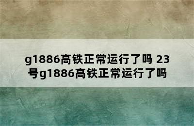 g1886高铁正常运行了吗 23号g1886高铁正常运行了吗